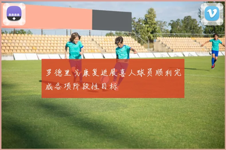 罗德里戈康复进展喜人球员顺利完成各项阶段性目标