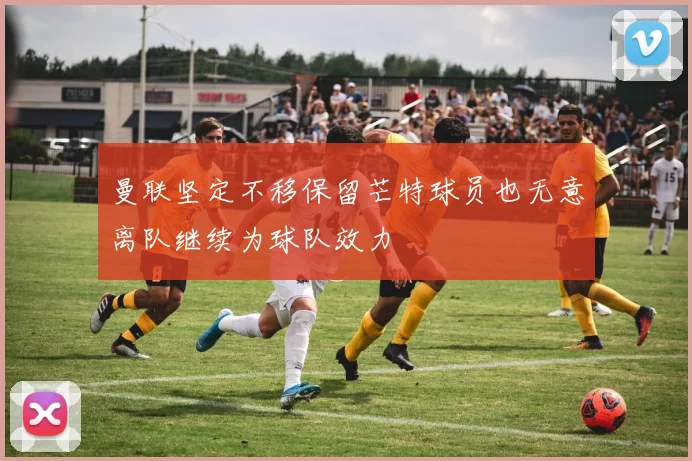 曼联坚定不移保留芒特球员也无意离队继续为球队效力