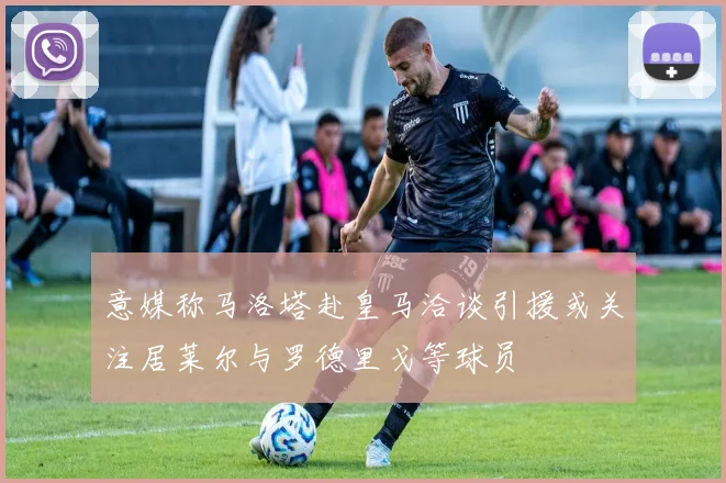 意媒称马洛塔赴皇马洽谈引援或关注居莱尔与罗德里戈等球员