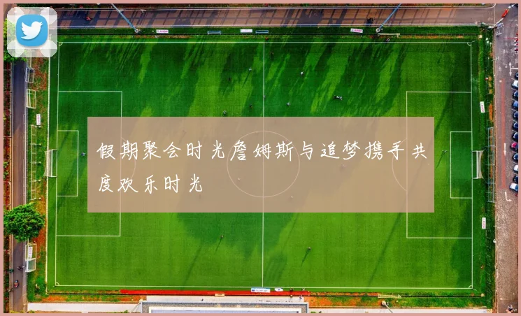 假期聚会时光詹姆斯与追梦携手共度欢乐时光