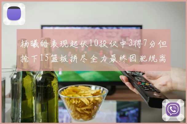 杨曦皓表现起伏10投仅中3得7分但抢下15篮板拼尽全力最终因犯规离场