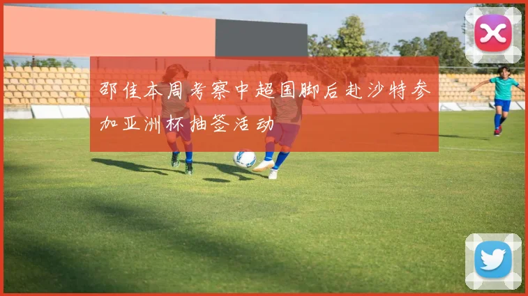邵佳本周考察中超国脚后赴沙特参加亚洲杯抽签活动