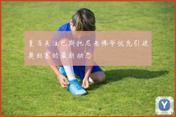 皇马关注巴斯托尼老佛爷优先引进奥利塞的最新动态