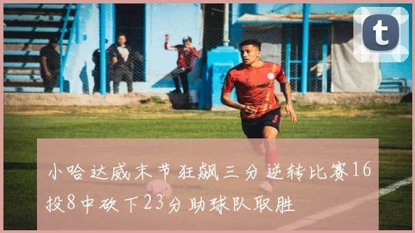 小哈达威末节狂飙三分逆转比赛16投8中砍下23分助球队取胜