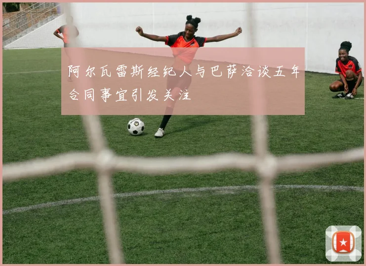 阿尔瓦雷斯经纪人与巴萨洽谈五年合同事宜引发关注