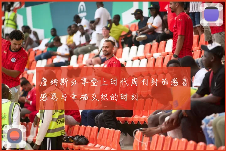 詹姆斯分享登上时代周刊封面感言感恩与幸福交织的时刻