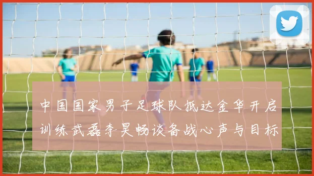 中国国家男子足球队抵达金华开启训练武磊李昊畅谈备战心声与目标