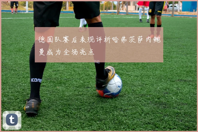 德国队赛后表现评析哈弗茨萨内鲍曼成为全场亮点
