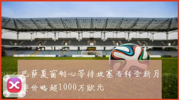巴萨夏窗耐心等待坎塞洛转会新月要价略超1000万欧元