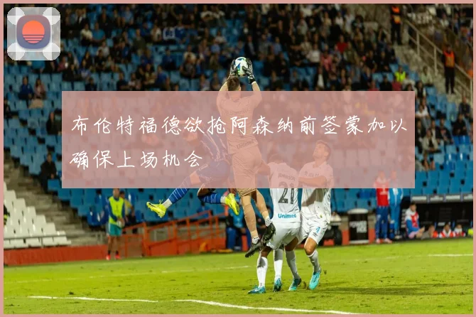 布伦特福德欲抢阿森纳前签蒙加以确保上场机会