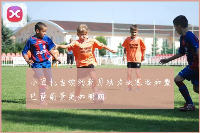 小因扎吉续约新月助力坎塞洛加盟巴萨前景更加明朗