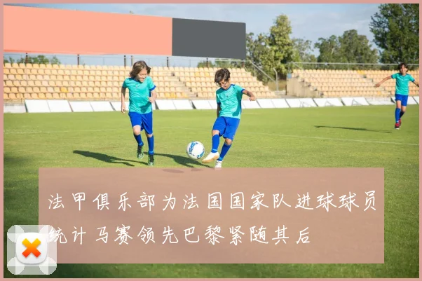 法甲俱乐部为法国国家队进球球员统计马赛领先巴黎紧随其后