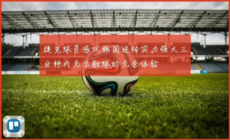 捷克球员感叹韩国逆转实力强大三分钟内无法触球的无奈体验