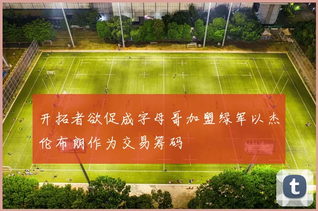 开拓者欲促成字母哥加盟绿军以杰伦布朗作为交易筹码