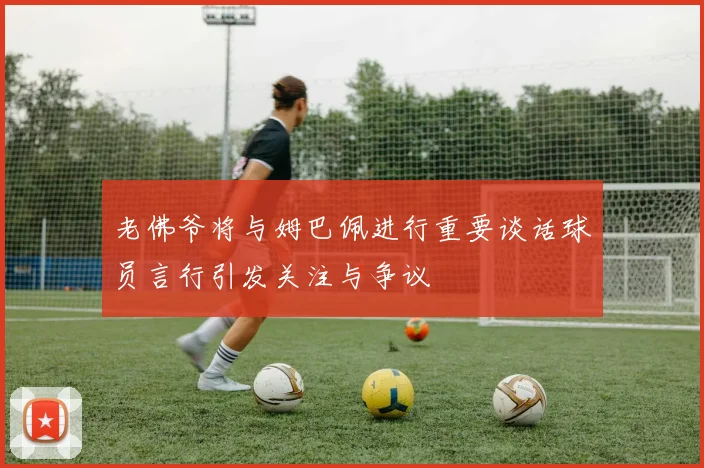 老佛爷将与姆巴佩进行重要谈话球员言行引发关注与争议