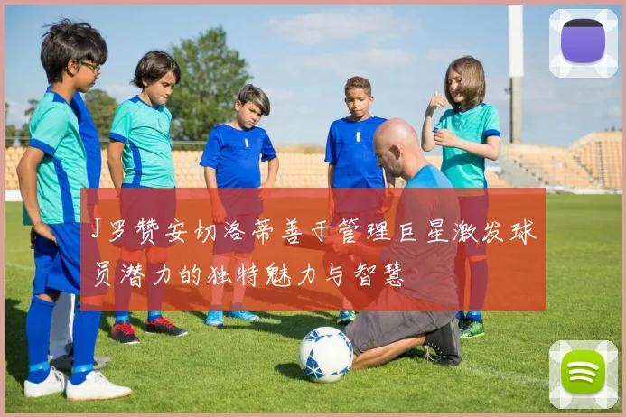 J罗赞安切洛蒂善于管理巨星激发球员潜力的独特魅力与智慧