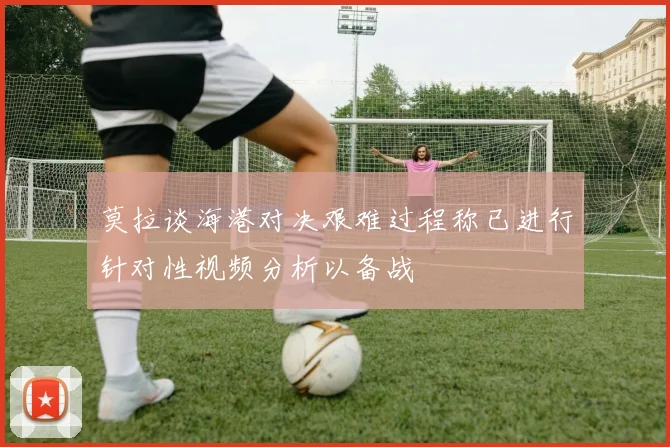 莫拉谈海港对决艰难过程称已进行针对性视频分析以备战