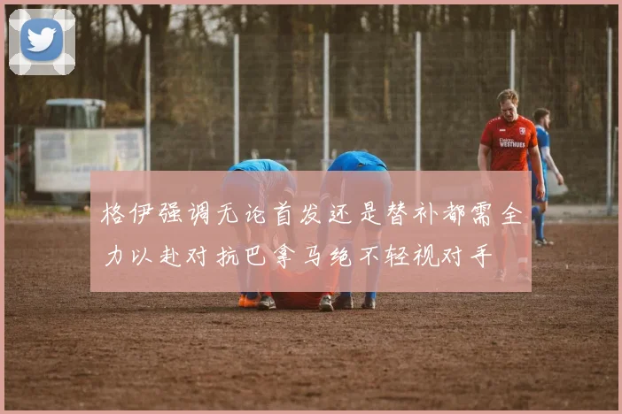 格伊强调无论首发还是替补都需全力以赴对抗巴拿马绝不轻视对手