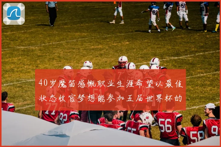 40岁魔笛感慨职业生涯希望以最佳状态收官梦想能参加五届世界杯的壮举