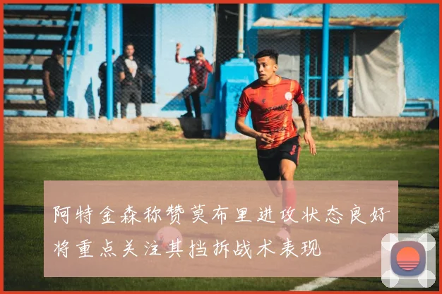 阿特金森称赞莫布里进攻状态良好将重点关注其挡拆战术表现
