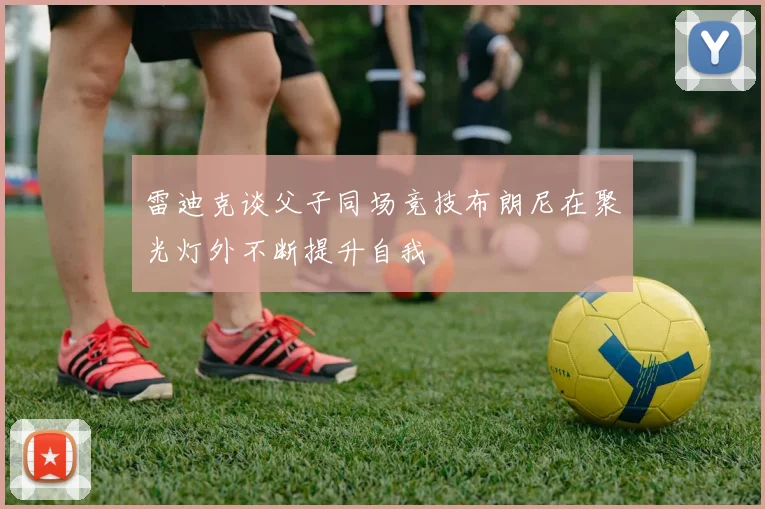 雷迪克谈父子同场竞技布朗尼在聚光灯外不断提升自我