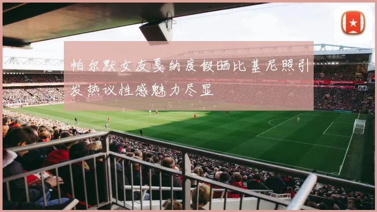 帕尔默女友戛纳度假晒比基尼照引发热议性感魅力尽显
