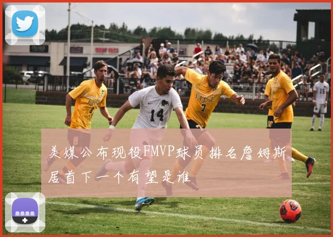 美媒公布现役FMVP球员排名詹姆斯居首下一个有望是谁