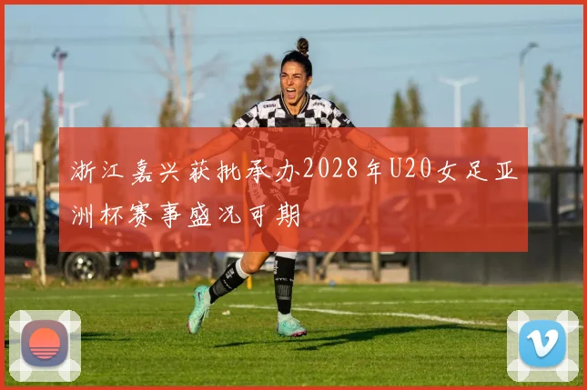 浙江嘉兴获批承办2028年U20女足亚洲杯赛事盛况可期