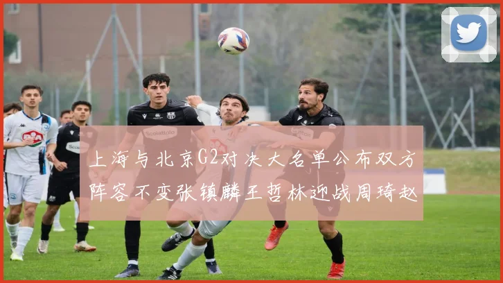 上海与北京G2对决大名单公布双方阵容不变张镇麟王哲林迎战周琦赵睿