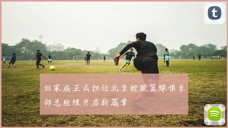 刘家成正式担任北京控股篮球俱乐部总经理开启新篇章