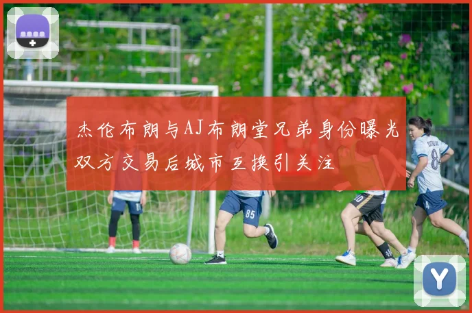 杰伦布朗与AJ布朗堂兄弟身份曝光双方交易后城市互换引关注