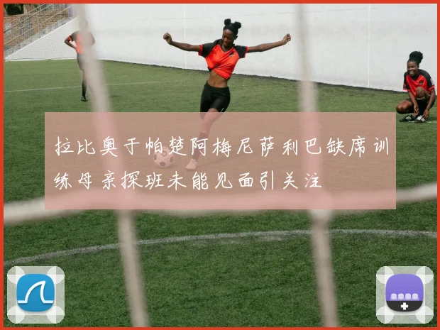拉比奥于帕楚阿梅尼萨利巴缺席训练母亲探班未能见面引关注