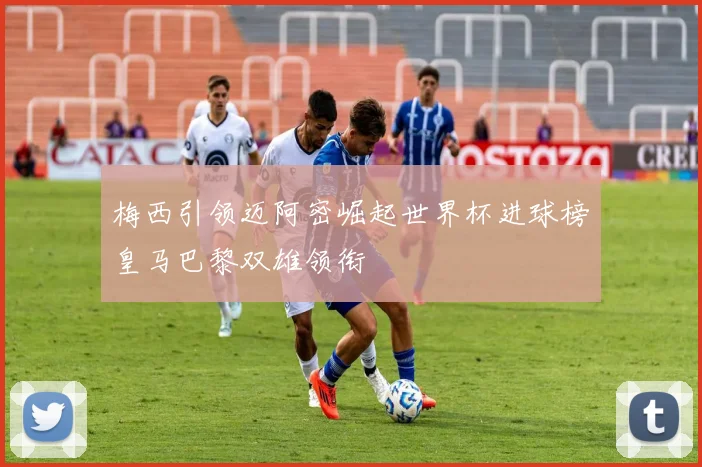 梅西引领迈阿密崛起世界杯进球榜皇马巴黎双雄领衔