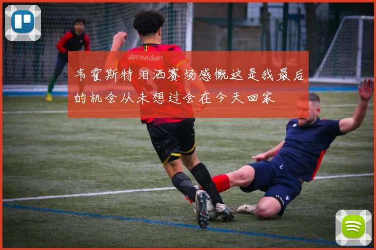 韦霍斯特泪洒赛场感慨这是我最后的机会从未想过会在今天回家