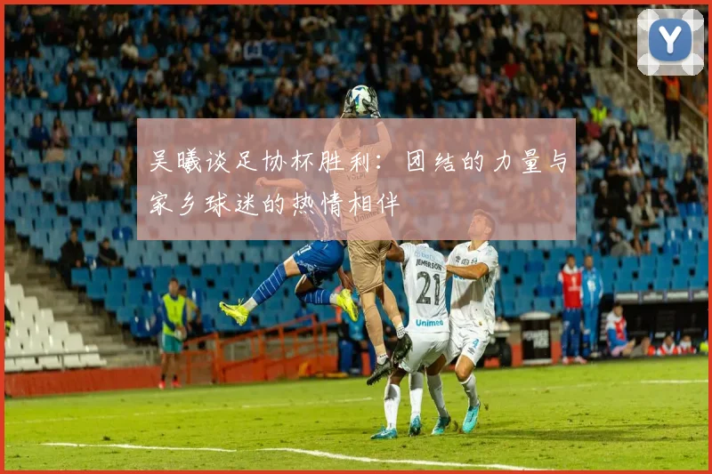 吴曦谈足协杯胜利：团结的力量与家乡球迷的热情相伴