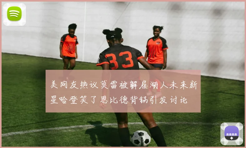 美网友热议莫雷被解雇湖人未来新星哈登笑了恩比德背锅引发讨论